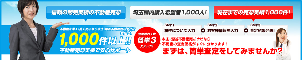 信頼の販売実績の不動産売却 埼玉県内購入希望者1,000人! 現在までの売却実績1,000件! 不動産を早く・高く売るなら本庄・深谷不動産売却ナビにお任せ！1,000件以上!!不動産売却実績で安心サポート 本庄・深谷不動産売却ナビならマンションの不動産物件の査定価格がすぐに分かります! まずは、簡単査定をしてみませんか?